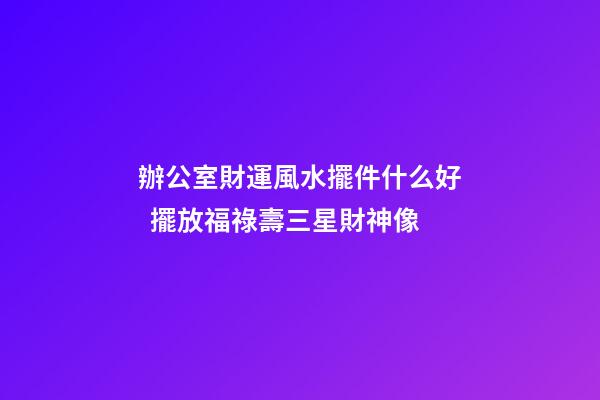 辦公室財運風水擺件什么好  擺放福祿壽三星財神像
